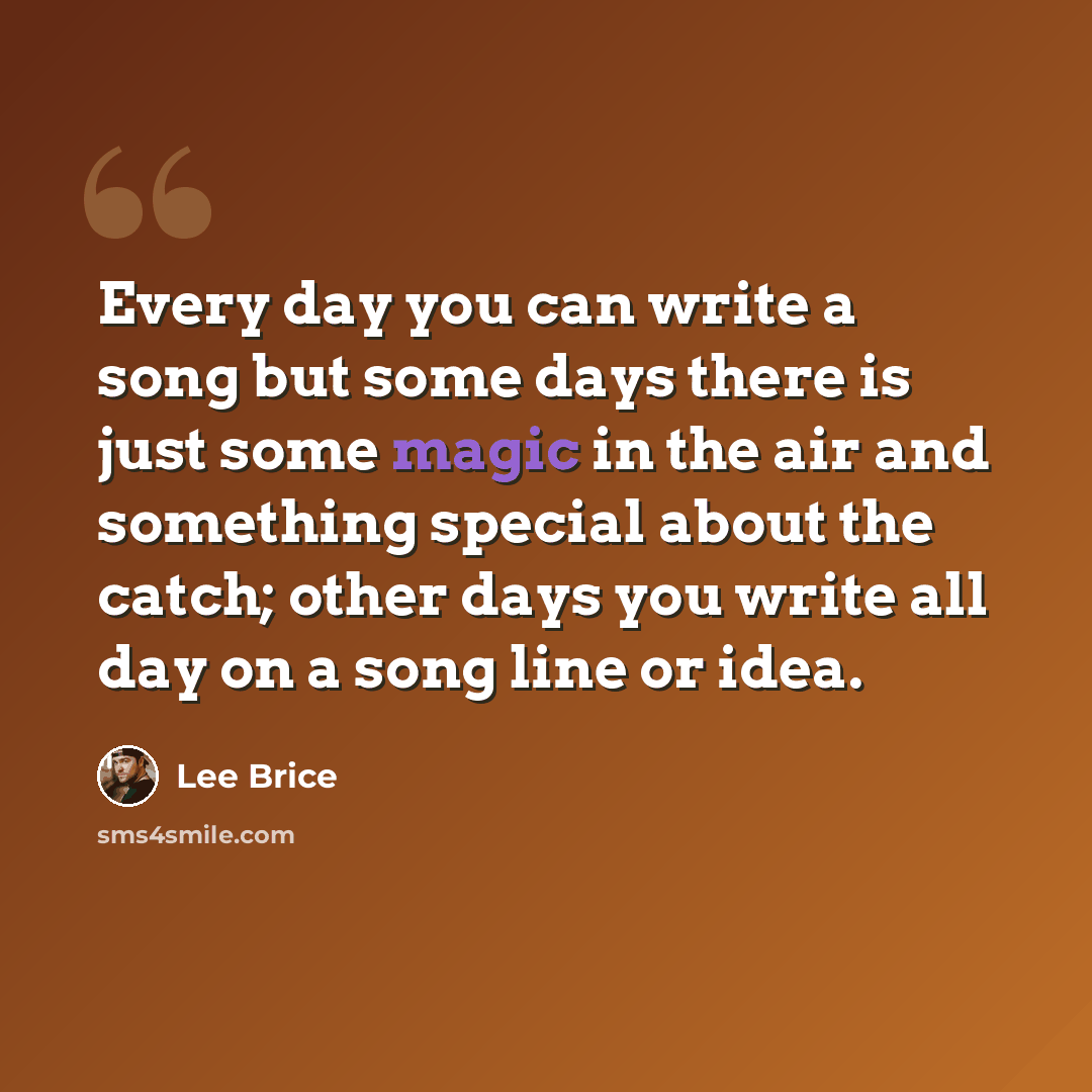 “Every day you can write a song but some days there is just some magic in the air and something special about the catch; other days you write all day on a song line or idea.” quote by Lee Brice