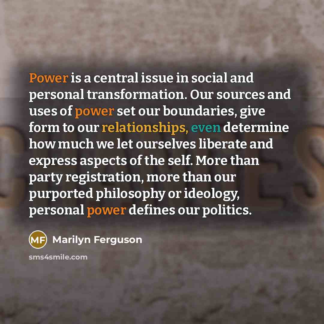 “Power is a central issue in social and personal transformation. Our sources and uses of power set our boundaries, give form to our relationships, even determine how much we let ourselves liberate and express aspects of the self. More than party registration, more than our purported philosophy or…” quote by Marilyn Ferguson