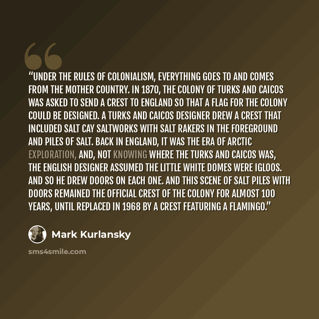 “Under the rules of colonialism, everything goes to and comes from the mother country. In 1870, the colony of Turks and Caicos was asked to send a crest to England so that a flag for the colony could be designed. A Turks and Caicos designer drew a crest that included Salt Cay saltworks with salt…” quote by Mark Kurlansky
