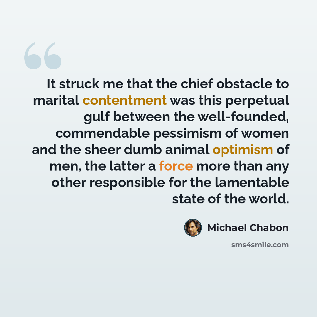 “It struck me that the chief obstacle to marital contentment was this perpetual gulf between the well-founded, commendable pessimism of women and the sheer dumb animal optimism of men, the latter a force more than any other responsible for the lamentable state of the world.” quote by Michael Chabon