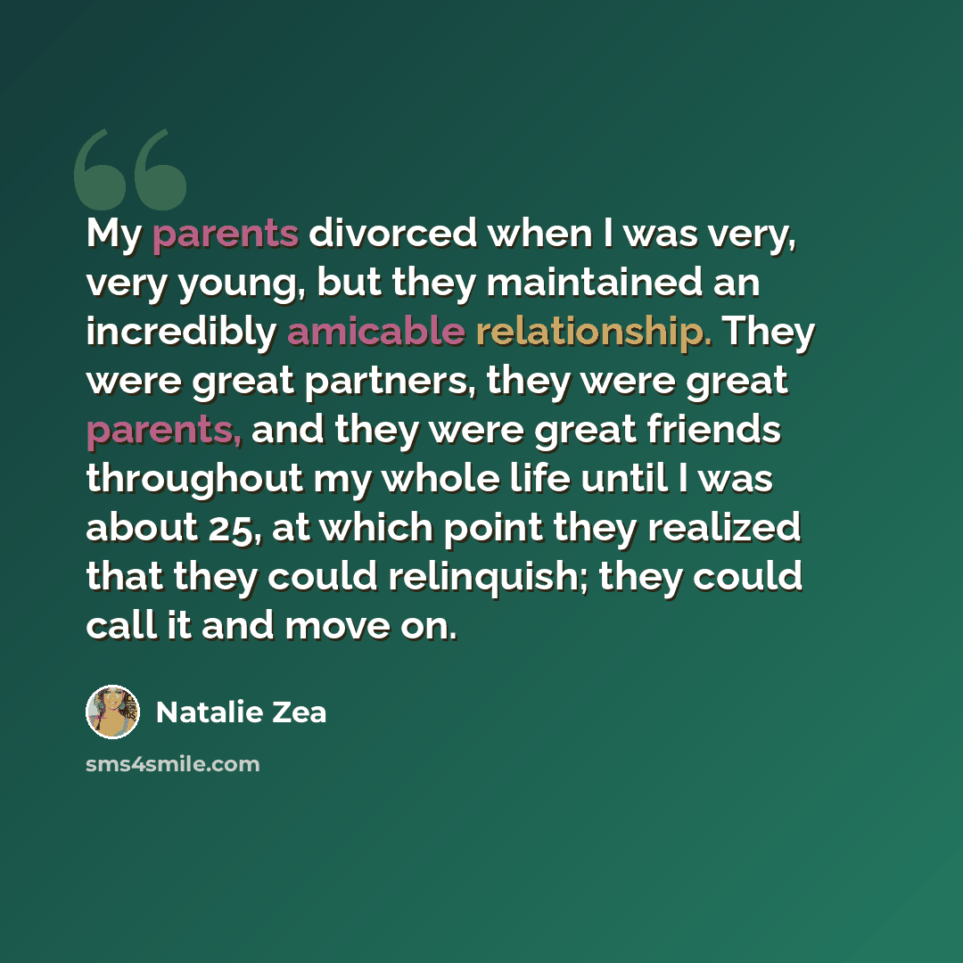 “My parents divorced when I was very, very young, but they maintained an incredibly amicable relationship. They were great partners, they were great parents, and they were great friends throughout my whole life until I was about 25, at which point they realized that they could relinquish; they…” quote by Natalie Zea