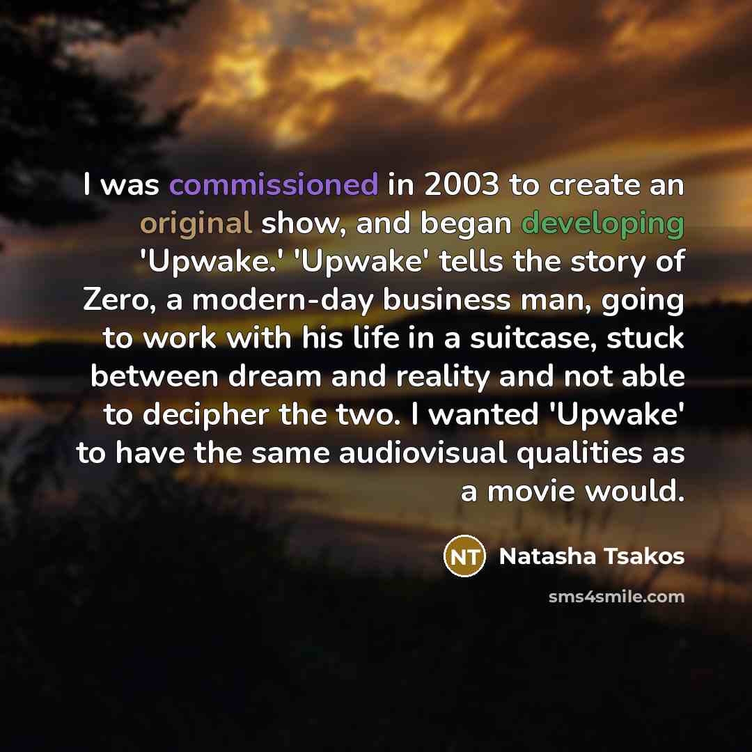 “I was commissioned in 2003 to create an original show, and began developing 'Upwake.' 'Upwake' tells the story of Zero, a modern-day business man, going to work with his life in a suitcase, stuck between dream and reality and not able to decipher the two. I wanted 'Upwake' to have the same…” quote by Natasha Tsakos