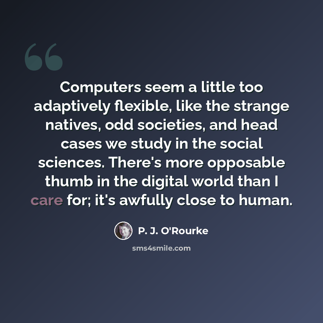 “Computers seem a little too adaptively flexible, like the strange natives, odd societies, and head cases we study in the social sciences. There's more opposable thumb in the digital world than I care for; it's awfully close to human.” quote by P. J. O'Rourke