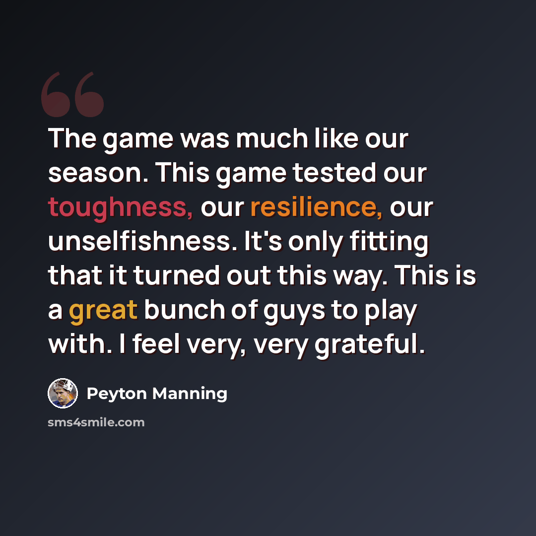 “The game was much like our season. This game tested our toughness, our resilience, our unselfishness. It's only fitting that it turned out this way. This is a great bunch of guys to play with. I feel very, very grateful.” quote by Peyton Manning