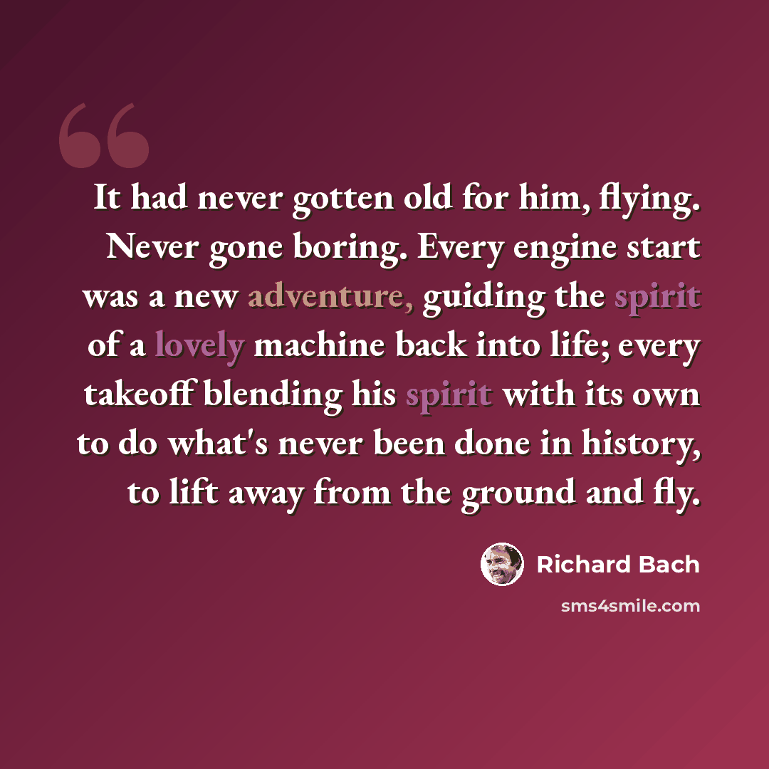 “It had never gotten old for him, flying. Never gone boring. Every engine start was a new adventure, guiding the spirit of a lovely machine back into life; every takeoff blending his spirit with its own to do what's never been done in history, to lift away from the ground and fly.” quote by Richard Bach