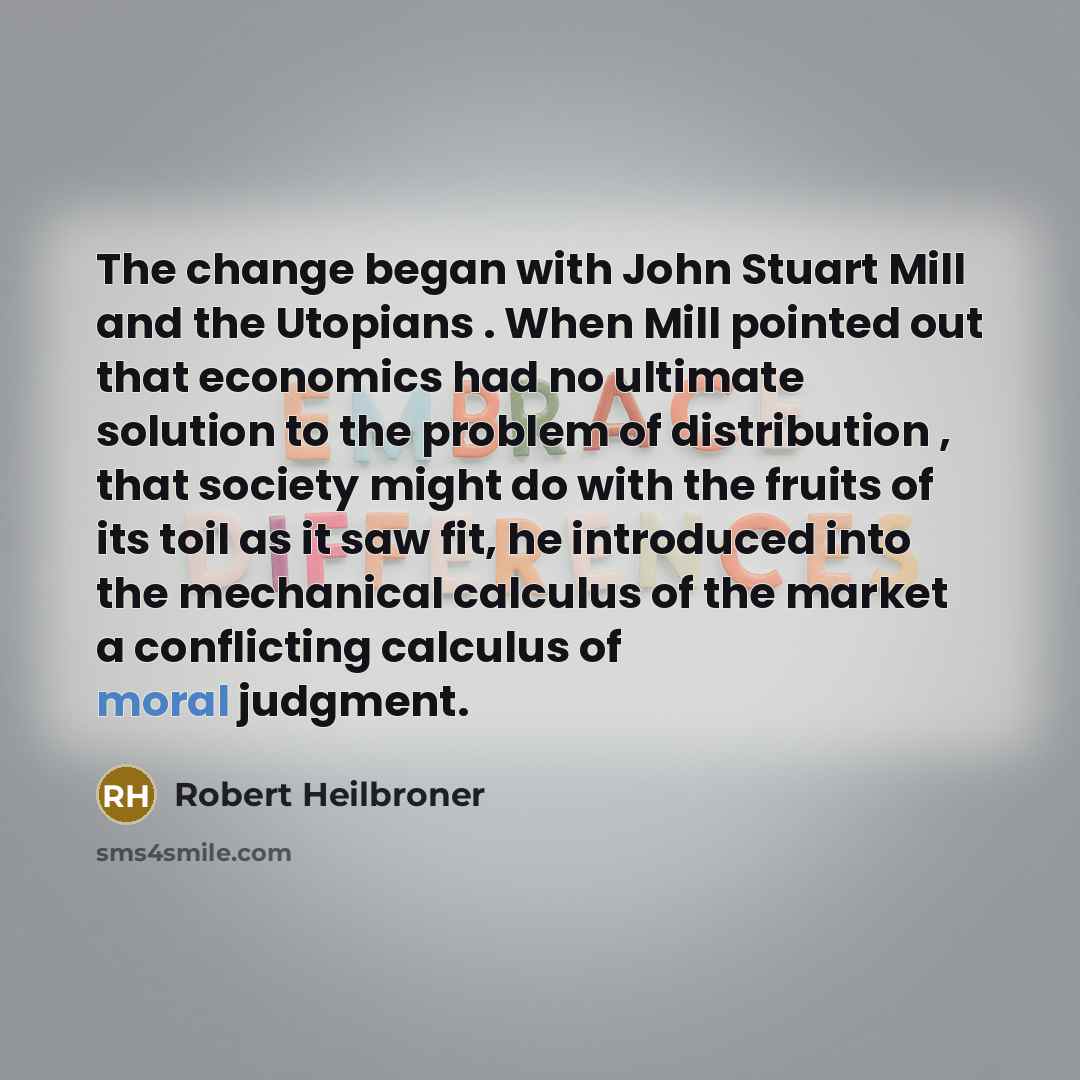 “The change began with John Stuart Mill and the Utopians . When Mill pointed out that economics had no ultimate solution to the problem of distribution , that society might do with the fruits of its toil as it saw fit, he introduced into the mechanical calculus of the market a conflicting calculus…” quote by Robert Heilbroner
