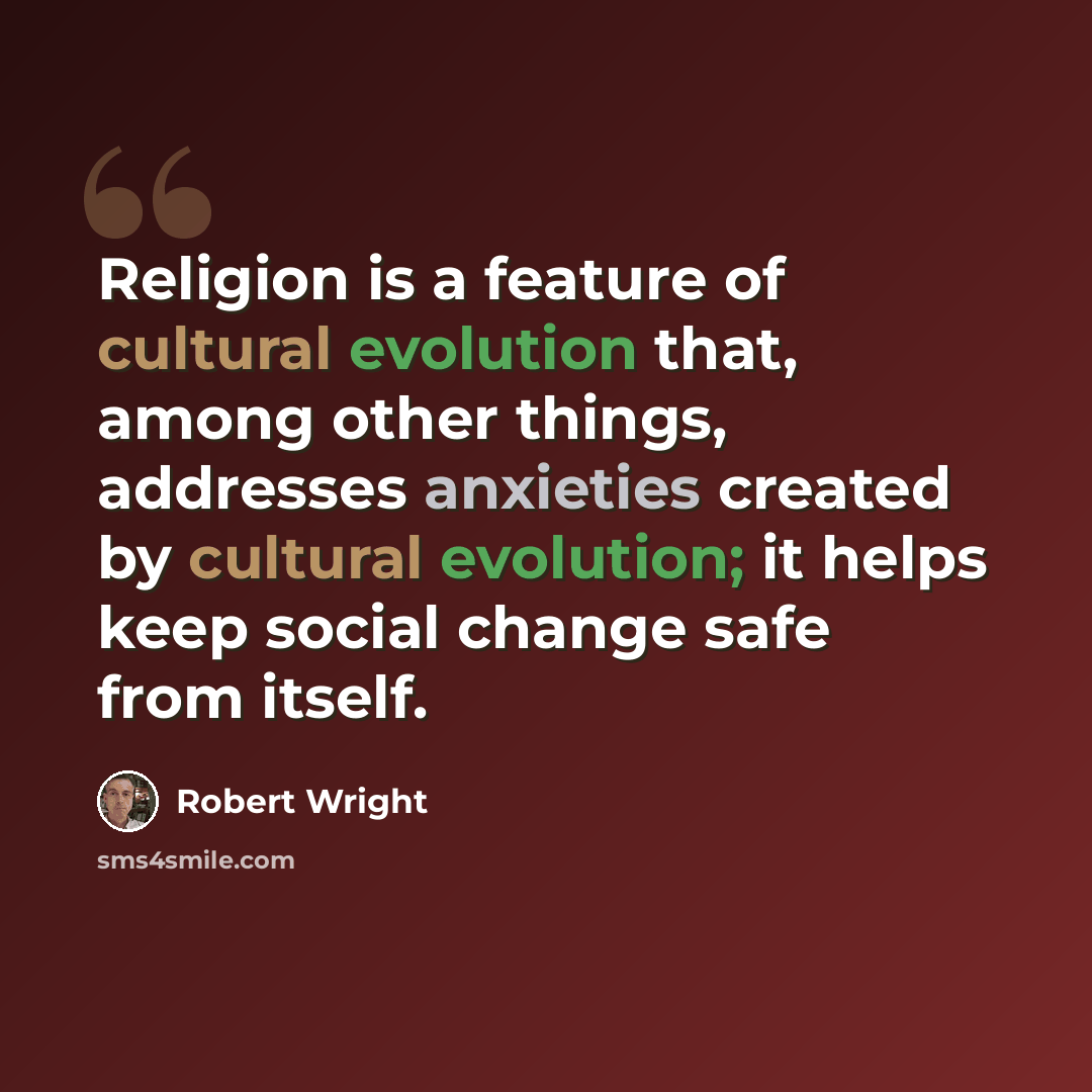 “Religion is a feature of cultural evolution that, among other things, addresses anxieties created by cultural evolution; it helps keep social change safe from itself.” quote by Robert Wright
