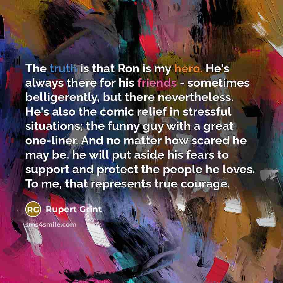 “The truth is that Ron is my hero. He's always there for his friends - sometimes belligerently, but there nevertheless. He's also the comic relief in stressful situations; the funny guy with a great one-liner. And no matter how scared he may be, he will put aside his fears to support and protect…” quote by Rupert Grint