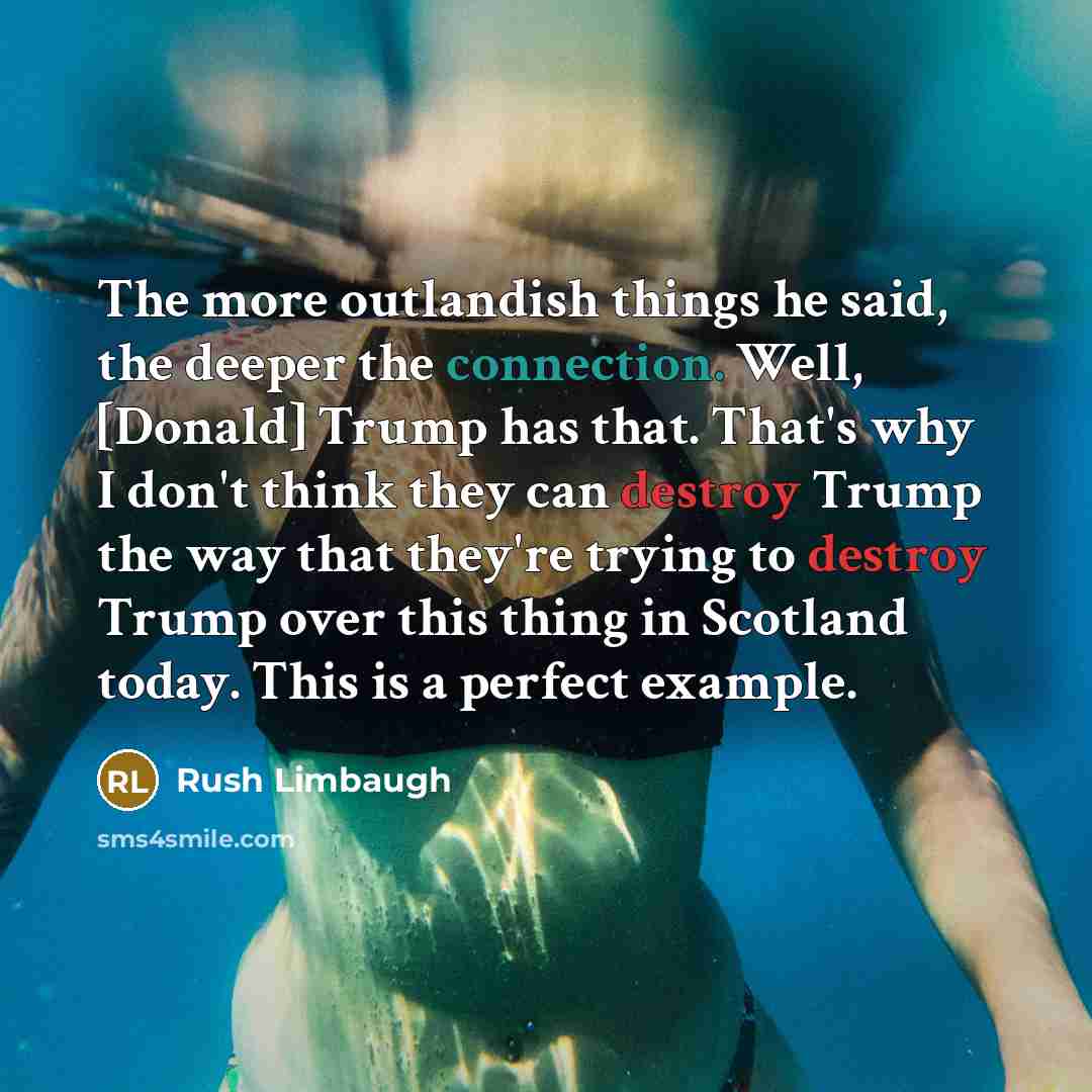 “The more outlandish things he said, the deeper the connection. Well, [Donald] Trump has that. That's why I don't think they can destroy Trump the way that they're trying to destroy Trump over this thing in Scotland today. This is a perfect example.” quote by Rush Limbaugh