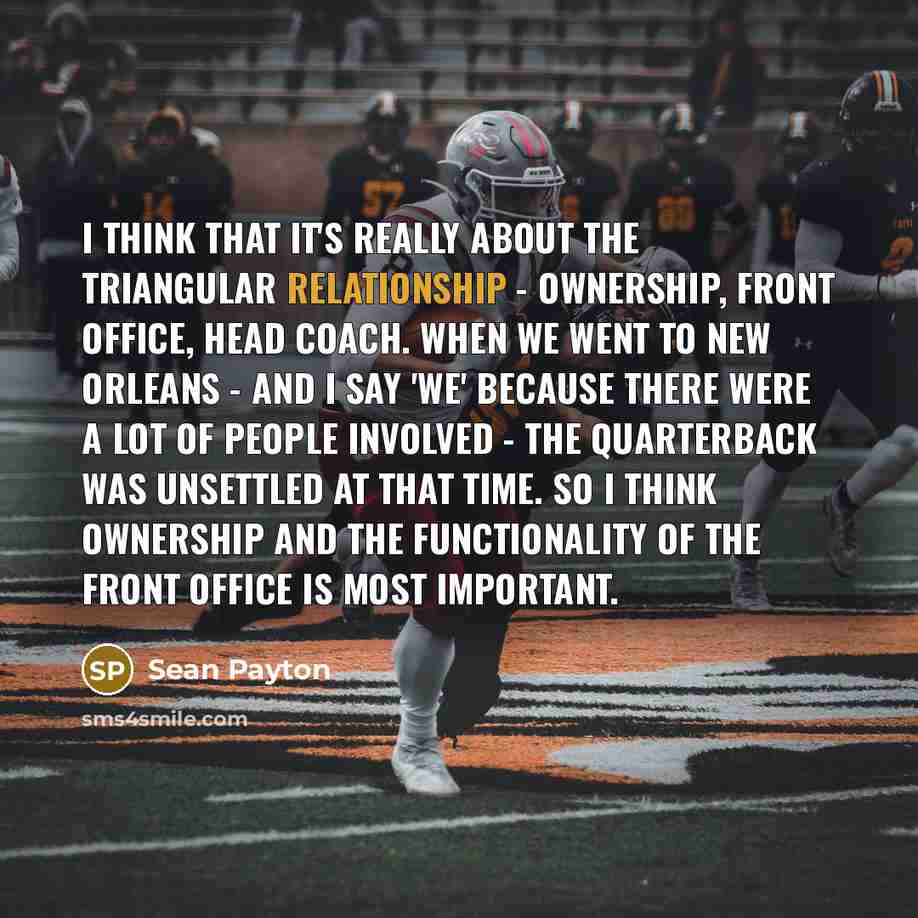 “I think that it's really about the triangular relationship - ownership, front office, head coach. When we went to New Orleans - and I say 'we' because there were a lot of people involved - the quarterback was unsettled at that time. So I think ownership and the functionality of the front office is…” quote by Sean Payton