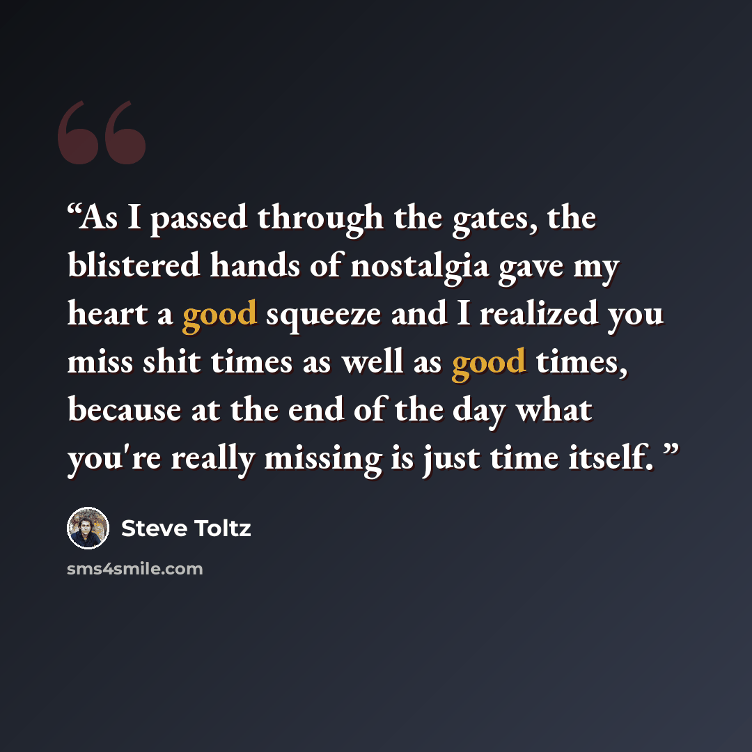 “As I passed through the gates, the blistered hands of nostalgia gave my heart a good squeeze and I realized you miss shit times as well as good times, because at the end of the day what you're really missing is just time itself.” quote by Steve Toltz