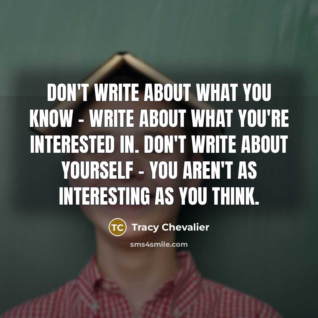 “Don't write about what you know - write about what you're interested in. Don't write about yourself - you aren't as interesting as you think.” quote by Tracy Chevalier