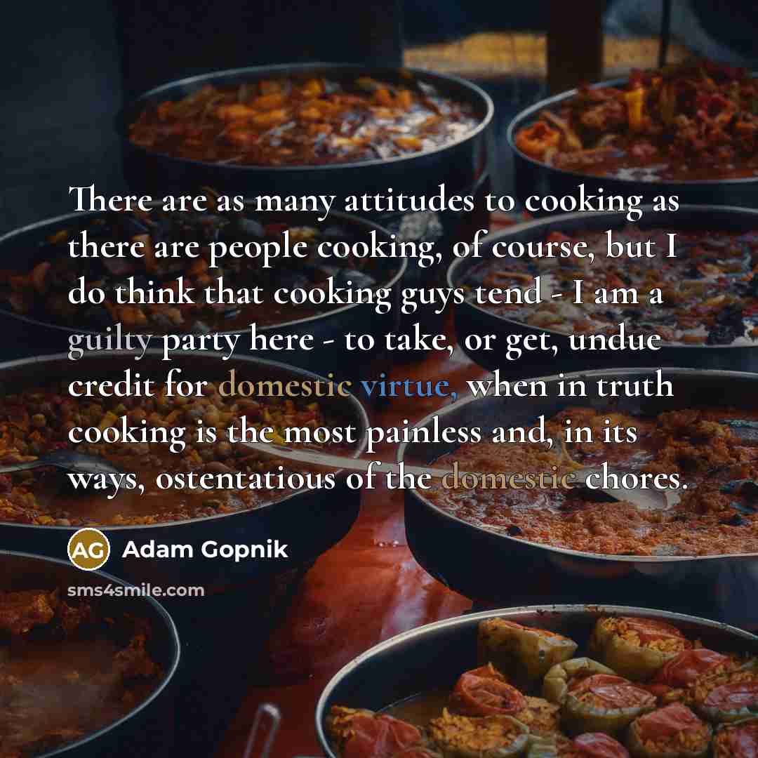 “There are as many attitudes to cooking as there are people cooking, of course, but I do think that cooking guys tend - I am a guilty party here - to take, or get, undue credit for domestic virtue, when in truth cooking is the most painless and, in its ways, ostentatious of the domestic chores.” quote by Adam Gopnik