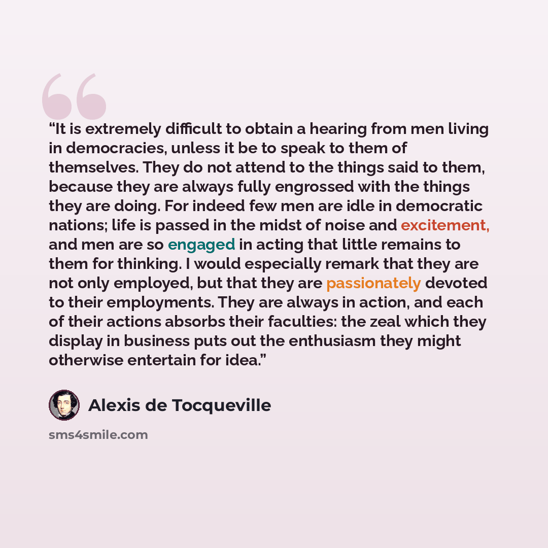 “It is extremely difficult to obtain a hearing from men living in democracies, unless it be to speak to them of themselves. They do not attend to the things said to them, because they are always fully engrossed with the things they are doing. For indeed few men are idle in democratic nations; life…” quote by Alexis de Tocqueville