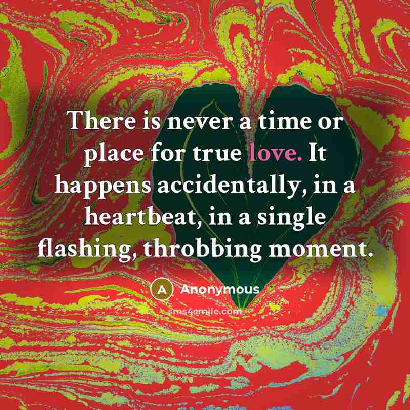 “There is never a time or place for true love. It happens accidentally, in a heartbeat, in a single flashing, throbbing moment.” quote by Anonymous