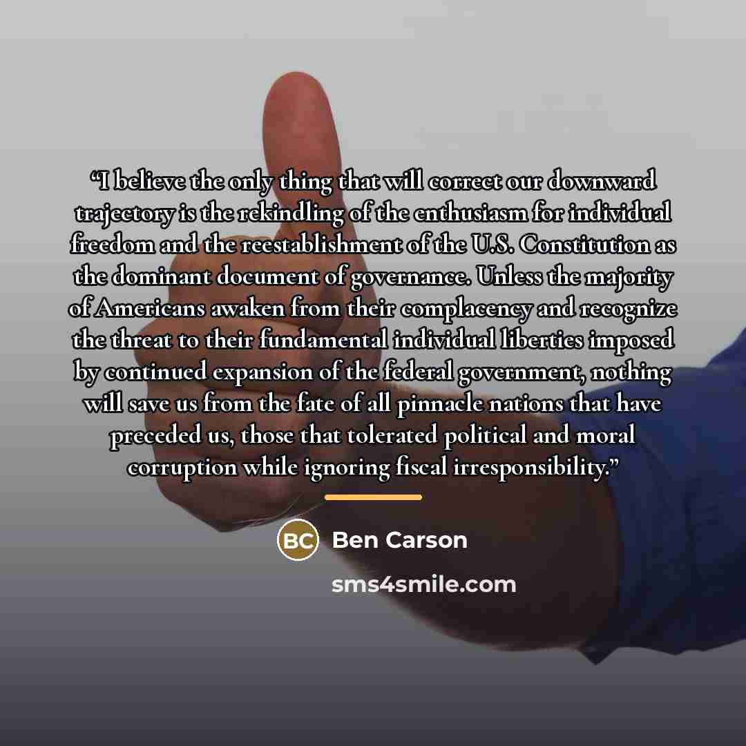 “I believe the only thing that will correct our downward trajectory is the rekindling of the enthusiasm for individual freedom and the reestablishment of the U.S. Constitution as the dominant document of governance. Unless the majority of Americans awaken from their complacency and recognize the…” quote by Ben Carson