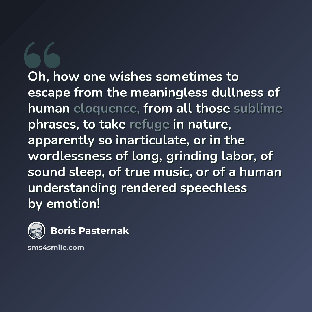 “Oh, how one wishes sometimes to escape from the meaningless dullness of human eloquence, from all those sublime phrases, to take refuge in nature, apparently so inarticulate, or in the wordlessness of long, grinding labor, of sound sleep, of true music, or of a human understanding rendered…” quote by Boris Pasternak