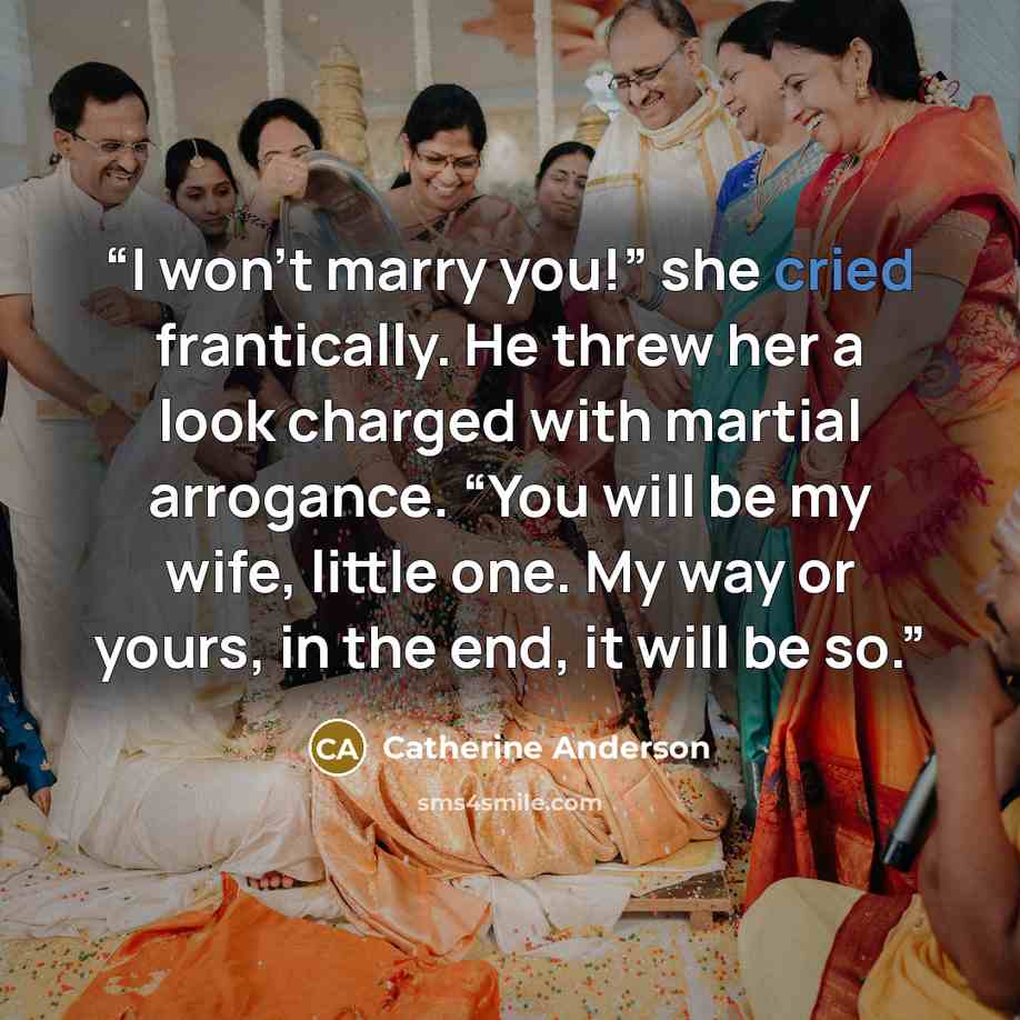“I won’t marry you!” she cried frantically. He threw her a look charged with martial arrogance. “You will be my wife, little one. My way or yours, in the end, it will be so.” quote by Catherine Anderson