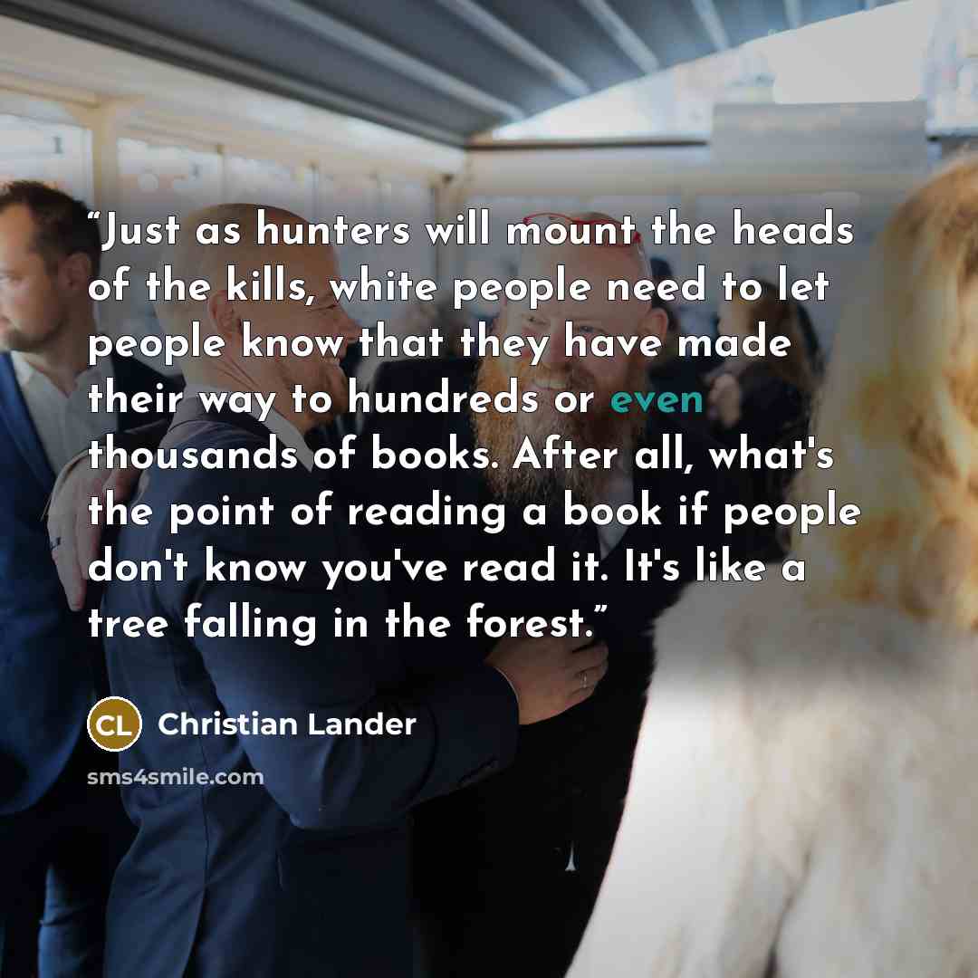 “Just as hunters will mount the heads of the kills, white people need to let people know that they have made their way to hundreds or even thousands of books. After all, what's the point of reading a book if people don't know you've read it. It's like a tree falling in the forest.” quote by Christian Lander