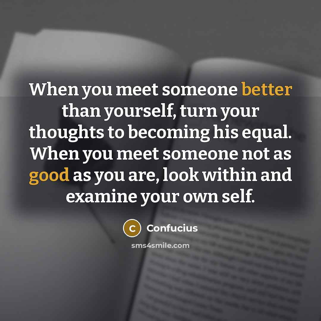 “When you meet someone better than yourself, turn your thoughts to becoming his equal. When you meet someone not as good as you are, look within and examine your own self.” quote by Confucius