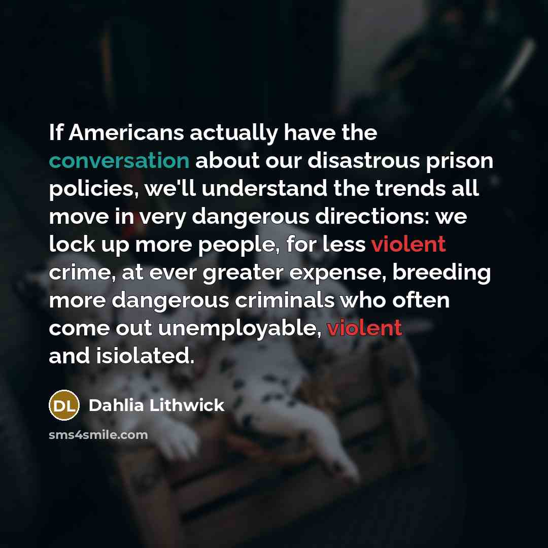 “If Americans actually have the conversation about our disastrous prison policies, we'll understand the trends all move in very dangerous directions: we lock up more people, for less violent crime, at ever greater expense, breeding more dangerous criminals who often come out unemployable, violent…” quote by Dahlia Lithwick