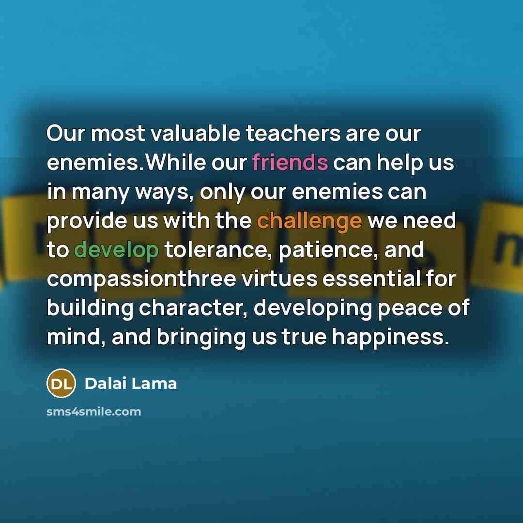 “Our most valuable teachers are our enemies.While our friends can help us in many ways, only our enemies can provide us with the challenge we need to develop tolerance, patience, and compassionthree virtues essential for building character, developing peace of mind, and bringing us true happiness.” quote by Dalai Lama