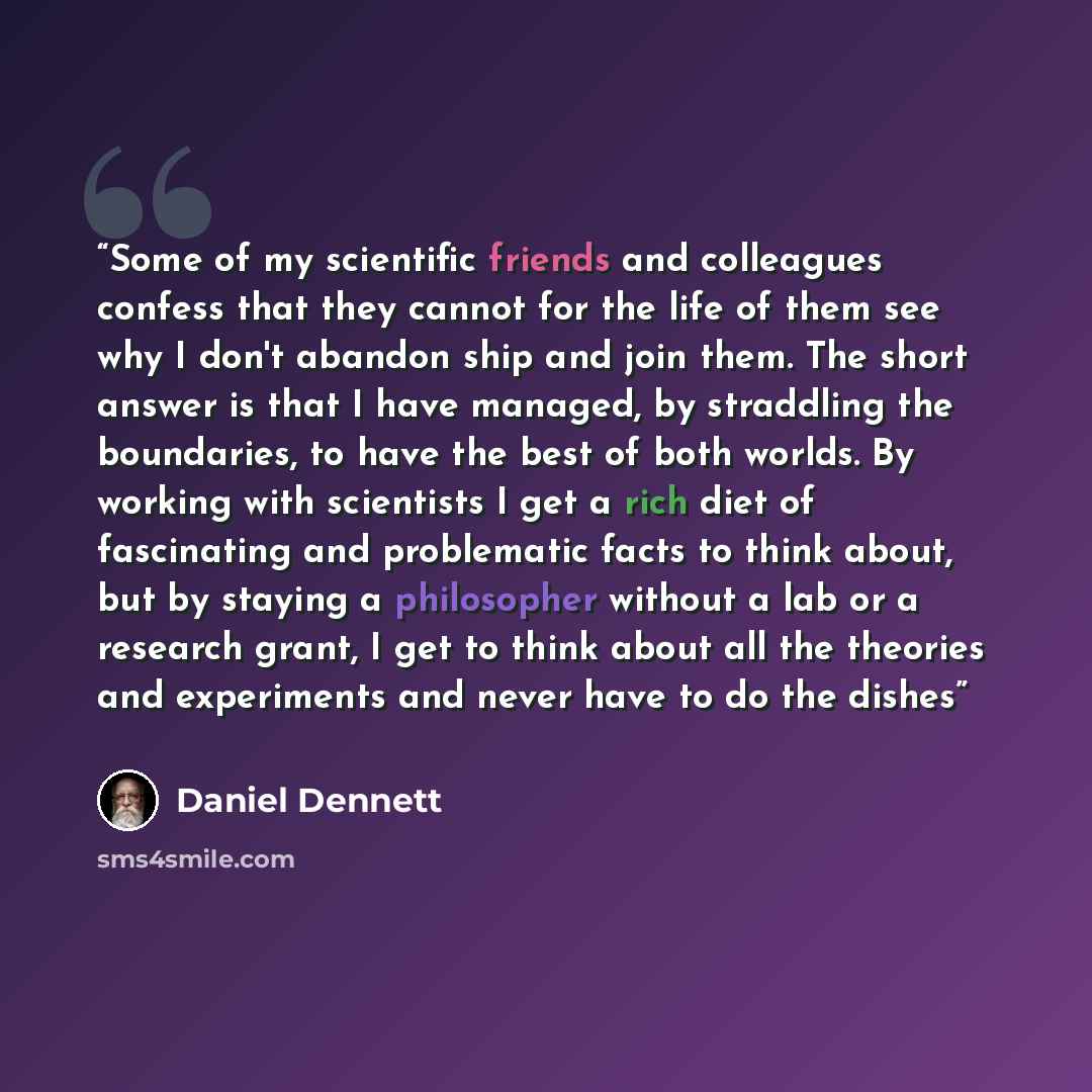“Some of my scientific friends and colleagues confess that they cannot for the life of them see why I don't abandon ship and join them. The short answer is that I have managed, by straddling the boundaries, to have the best of both worlds. By working with scientists I get a rich diet of fascinating…” quote by Daniel Dennett