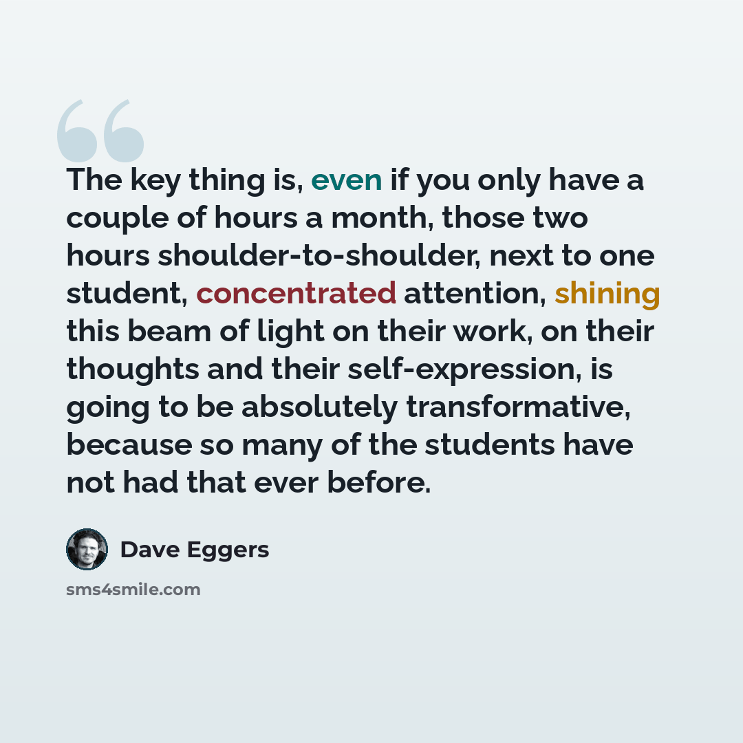 “The key thing is, even if you only have a couple of hours a month, those two hours shoulder-to-shoulder, next to one student, concentrated attention, shining this beam of light on their work, on their thoughts and their self-expression, is going to be absolutely transformative, because so many of…” quote by Dave Eggers