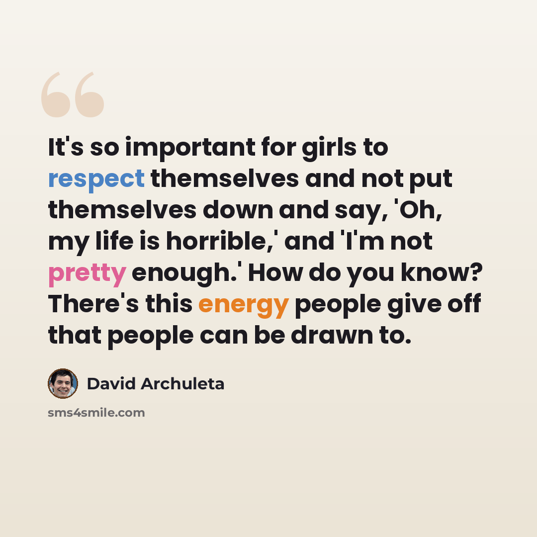 “It's so important for girls to respect themselves and not put themselves down and say, 'Oh, my life is horrible,' and 'I'm not pretty enough.' How do you know? There's this energy people give off that people can be drawn to.” quote by David Archuleta