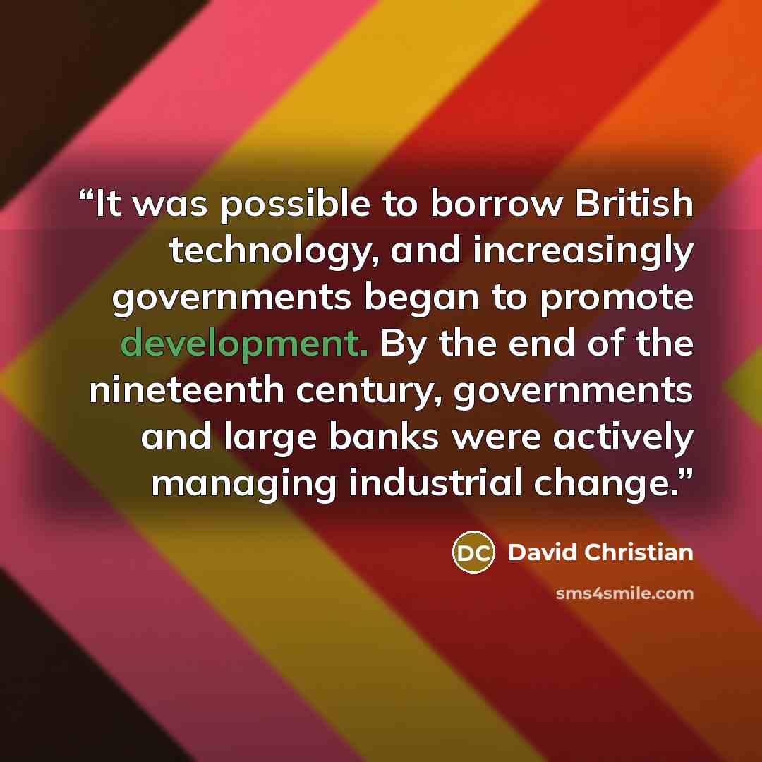 “It was possible to borrow British technology, and increasingly governments began to promote development. By the end of the nineteenth century, governments and large banks were actively managing industrial change.” quote by David Christian