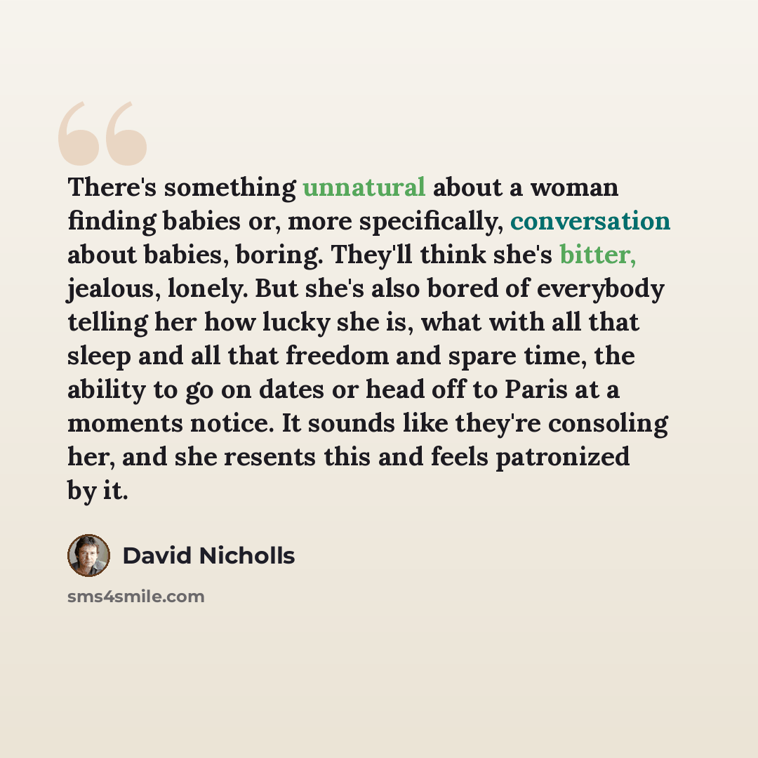 “There's something unnatural about a woman finding babies or, more specifically, conversation about babies, boring. They'll think she's bitter, jealous, lonely. But she's also bored of everybody telling her how lucky she is, what with all that sleep and all that freedom and spare time, the ability…” quote by David Nicholls