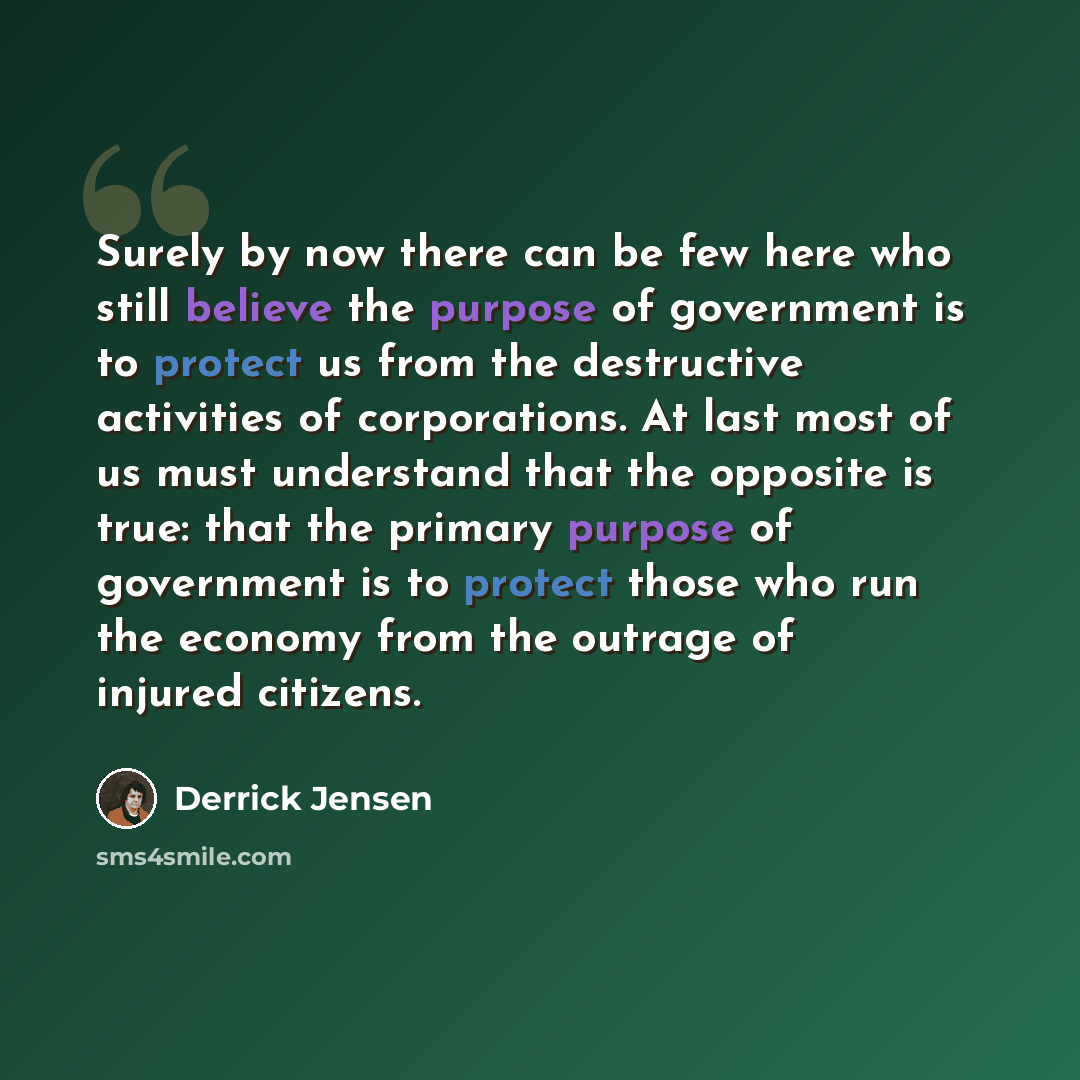 “Surely by now there can be few here who still believe the purpose of government is to protect us from the destructive activities of corporations. At last most of us must understand that the opposite is true: that the primary purpose of government is to protect those who run the economy from the…” quote by Derrick Jensen