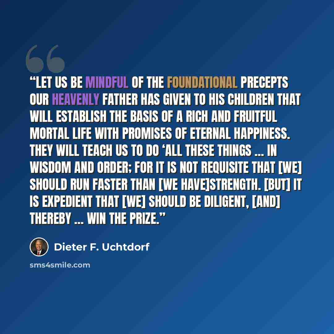 “Let us be mindful of the foundational precepts our Heavenly Father has given to His children that will establish the basis of a rich and fruitful mortal life with promises of eternal happiness. They will teach us to do ‘all these things … in wisdom and order; for it is not requisite that [we]…” quote by Dieter F. Uchtdorf