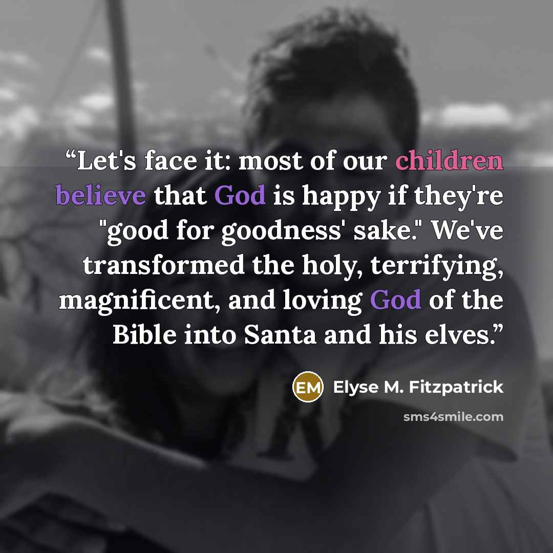 “Let's face it: most of our children believe that God is happy if they're "good for goodness' sake." We've transformed the holy, terrifying, magnificent, and loving God of the Bible into Santa and his elves.” quote by Elyse M. Fitzpatrick