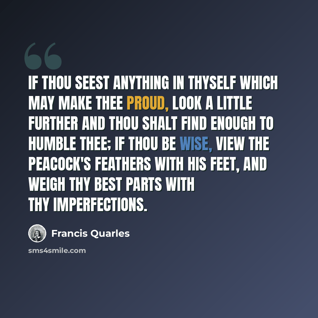 “If thou seest anything in thyself which may make thee proud, look a little further and thou shalt find enough to humble thee; if thou be wise, view the peacock's feathers with his feet, and weigh thy best parts with thy imperfections.” quote by Francis Quarles