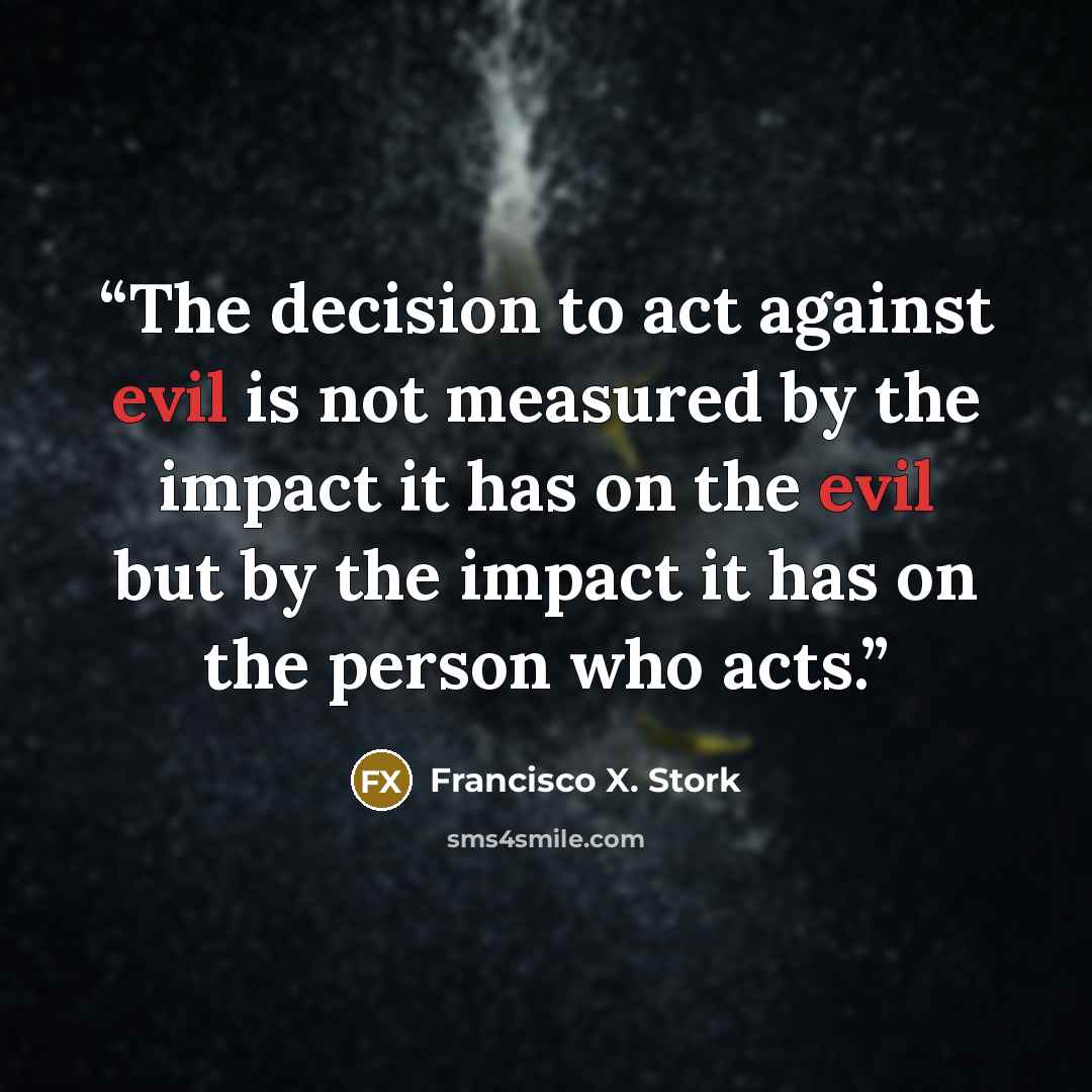 “The decision to act against evil is not measured by the impact it has on the evil but by the impact it has on the person who acts.” quote by Francisco X. Stork