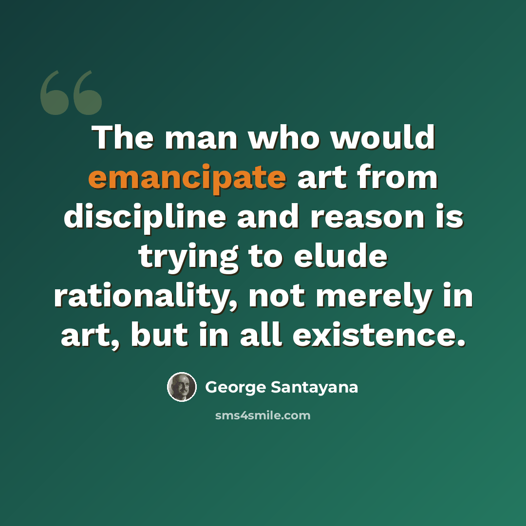 “The man who would emancipate art from discipline and reason is trying to elude rationality, not merely in art, but in all existence.” quote by George Santayana