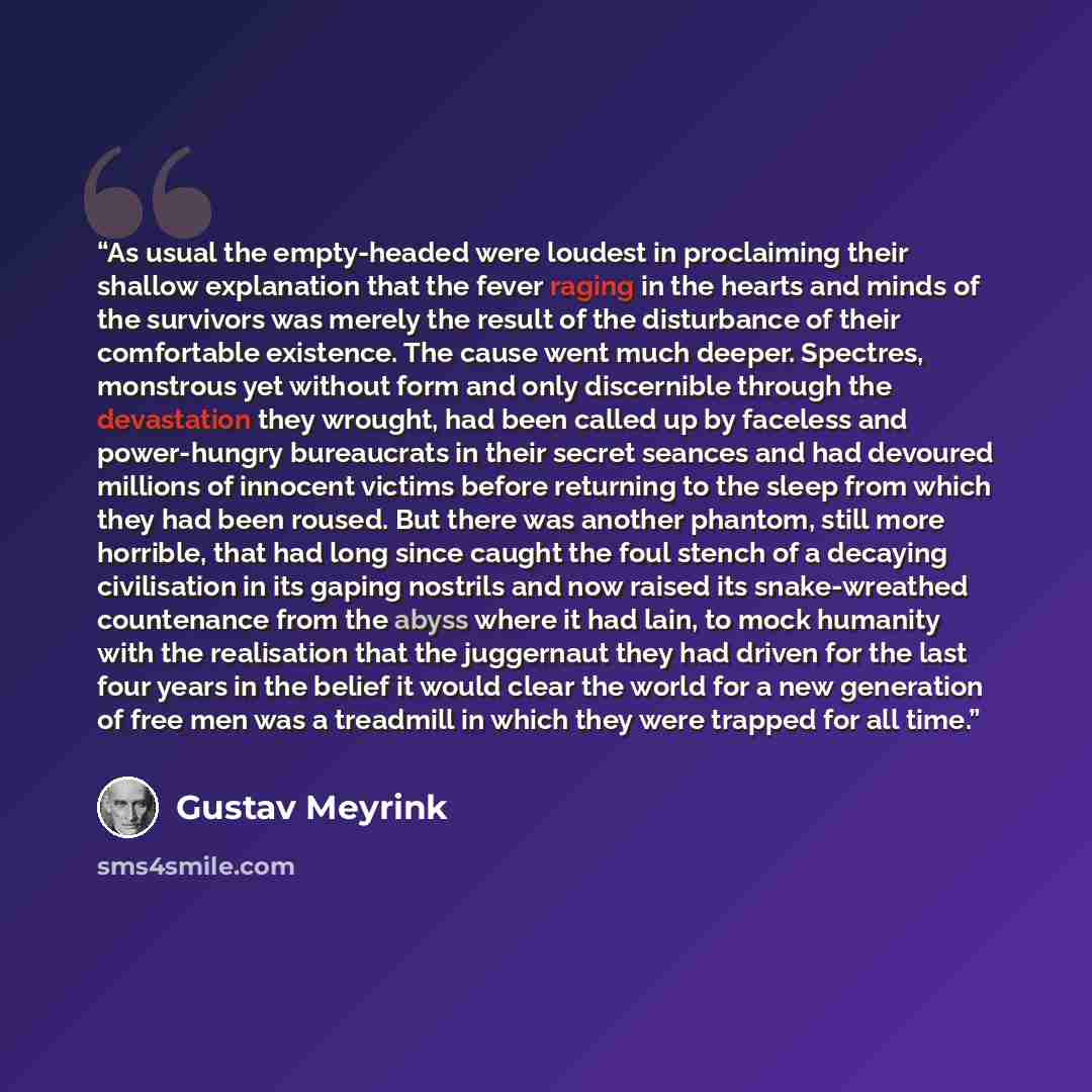 “As usual the empty-headed were loudest in proclaiming their shallow explanation that the fever raging in the hearts and minds of the survivors was merely the result of the disturbance of their comfortable existence. The cause went much deeper. Spectres, monstrous yet without form and only…” quote by Gustav Meyrink