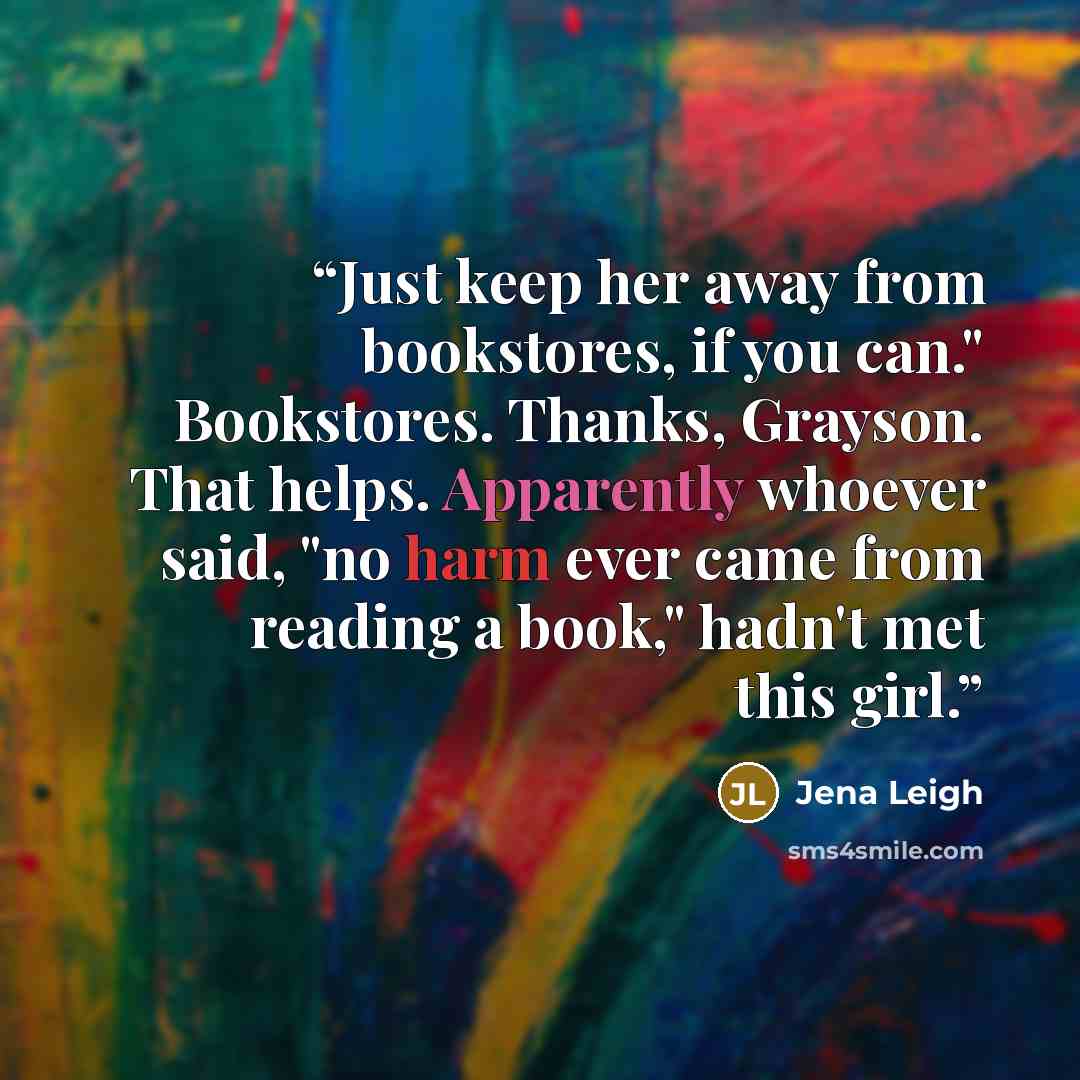 “Just keep her away from bookstores, if you can." Bookstores. Thanks, Grayson. That helps. Apparently whoever said, "no harm ever came from reading a book," hadn't met this girl.” quote by Jena Leigh