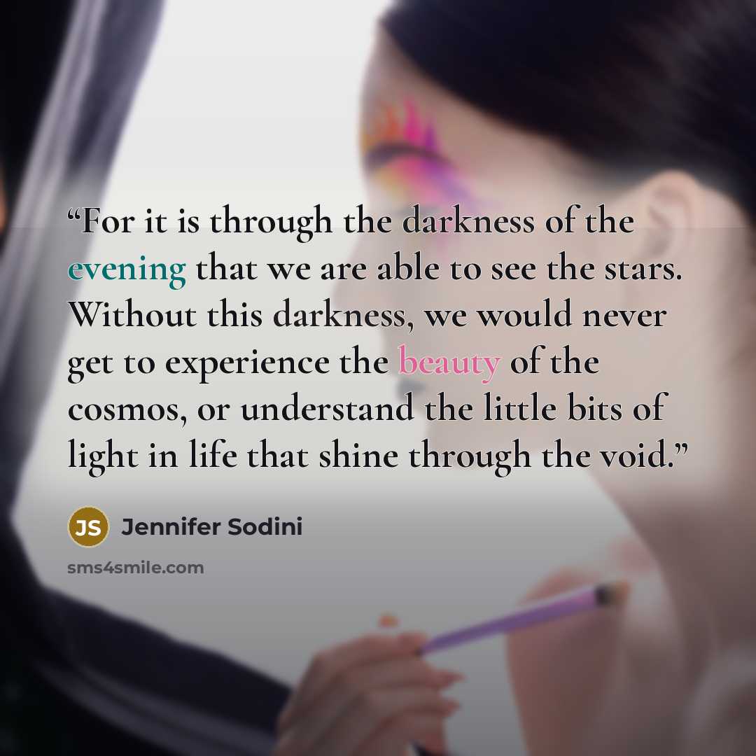 “For it is through the darkness of the evening that we are able to see the stars. Without this darkness, we would never get to experience the beauty of the cosmos, or understand the little bits of light in life that shine through the void.” quote by Jennifer Sodini