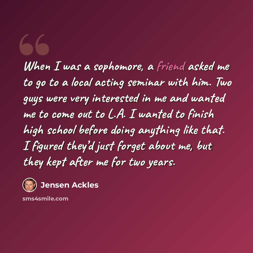 “When I was a sophomore, a friend asked me to go to a local acting seminar with him. Two guys were very interested in me and wanted me to come out to L.A. I wanted to finish high school before doing anything like that. I figured they’d just forget about me, but they kept after me for two years.” quote by Jensen Ackles