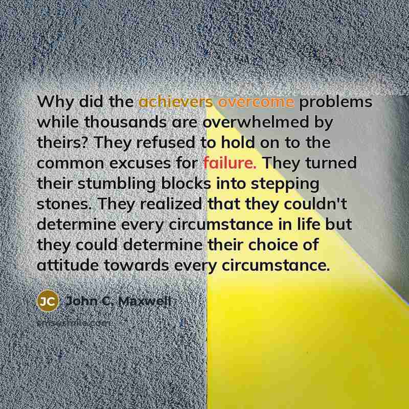 “Why did the achievers overcome problems while thousands are overwhelmed by theirs? They refused to hold on to the common excuses for failure. They turned their stumbling blocks into stepping stones. They realized that they couldn't determine every circumstance in life but they could determine…” quote by John C. Maxwell