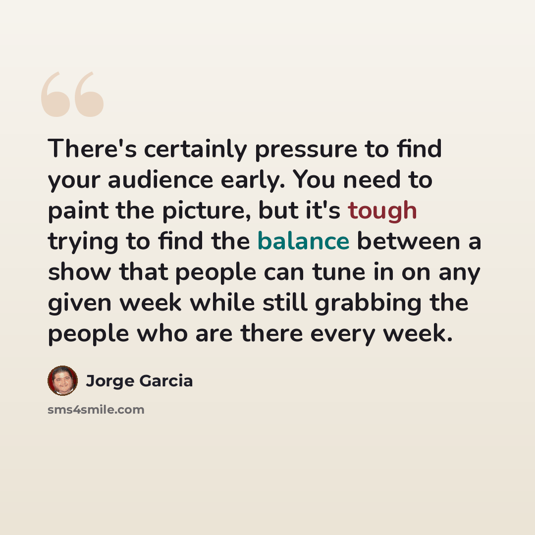 “There's certainly pressure to find your audience early. You need to paint the picture, but it's tough trying to find the balance between a show that people can tune in on any given week while still grabbing the people who are there every week.” quote by Jorge Garcia