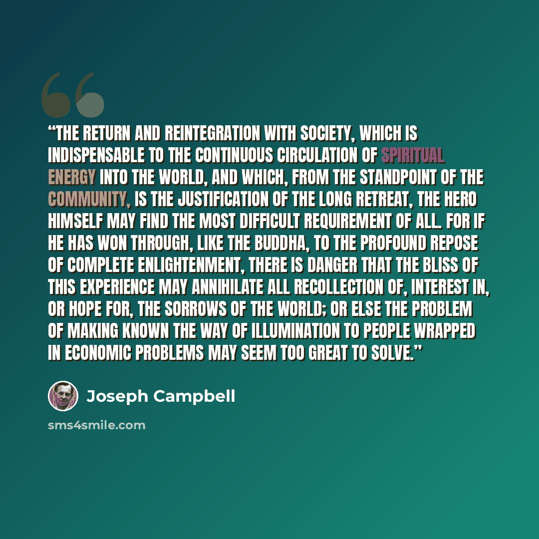 “The return and reintegration with society, which is indispensable to the continuous circulation of spiritual energy into the world, and which, from the standpoint of the community, is the justification of the long retreat, the hero himself may find the most difficult requirement of all. For if he…” quote by Joseph Campbell