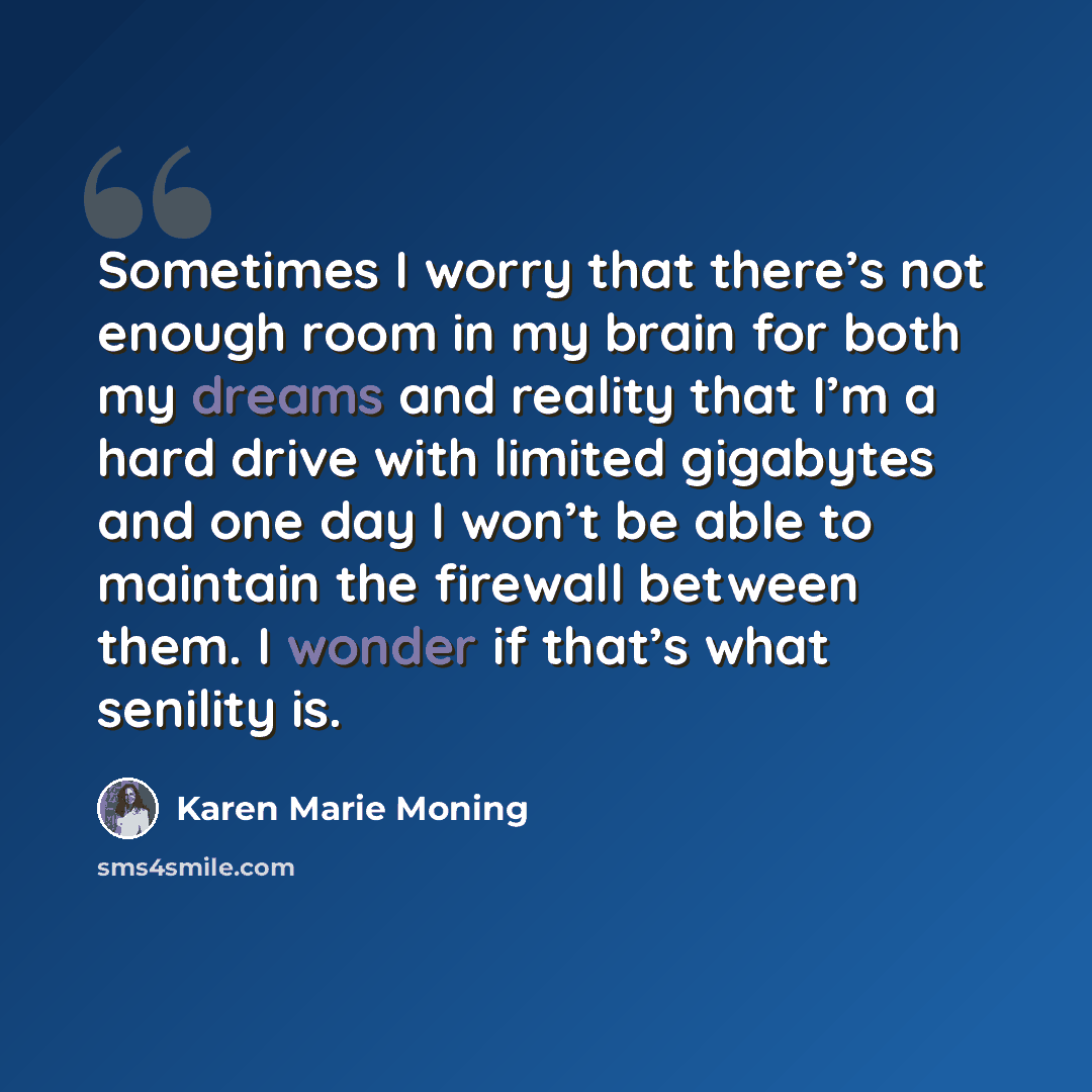 “Sometimes I worry that there’s not enough room in my brain for both my dreams and reality that I’m a hard drive with limited gigabytes and one day I won’t be able to maintain the firewall between them. I wonder if that’s what senility is.” quote by Karen Marie Moning