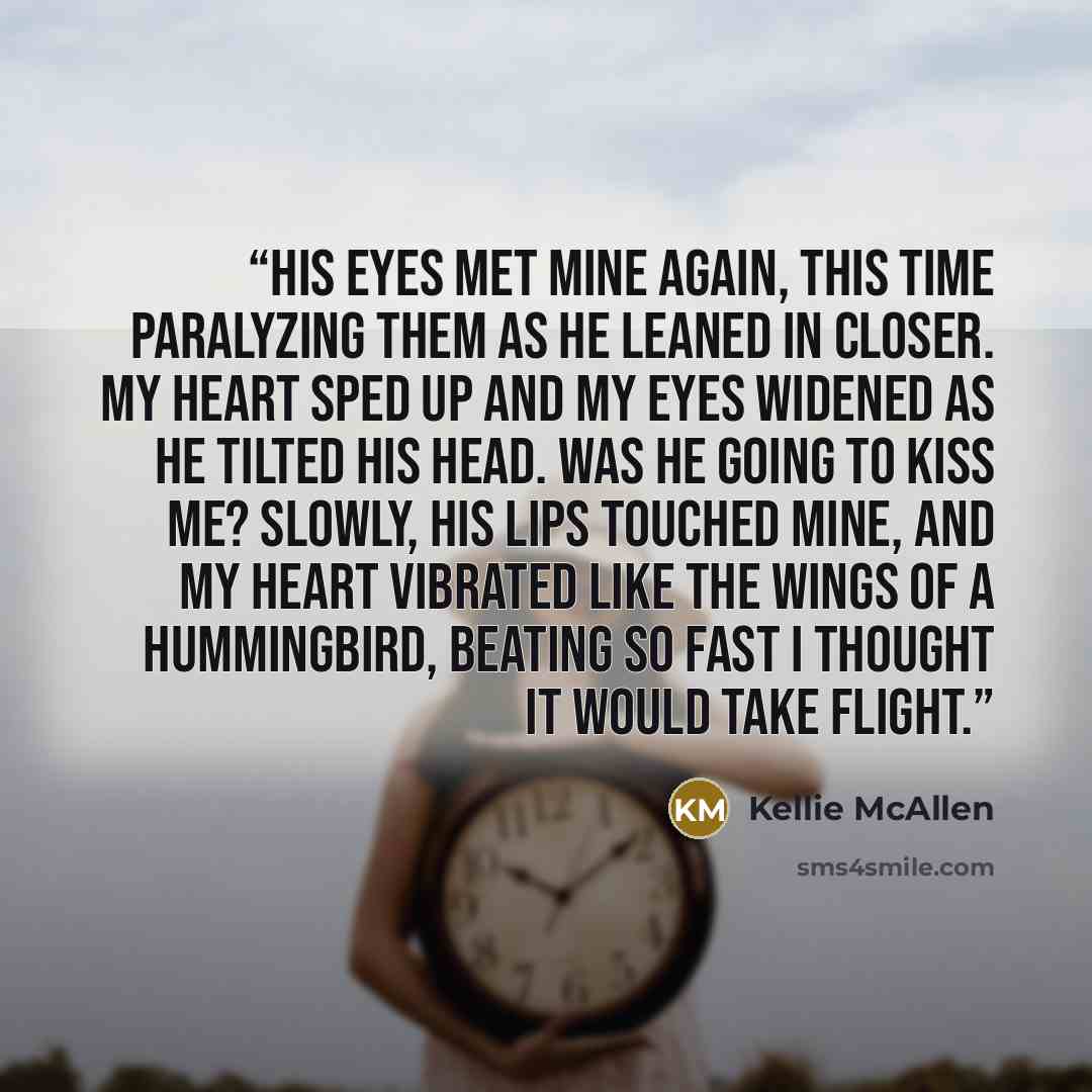 “His eyes met mine again, this time paralyzing them as he leaned in closer. My heart sped up and my eyes widened as he tilted his head. Was he going to kiss me? Slowly, his lips touched mine, and my heart vibrated like the wings of a hummingbird, beating so fast I thought it would take flight.” quote by Kellie McAllen
