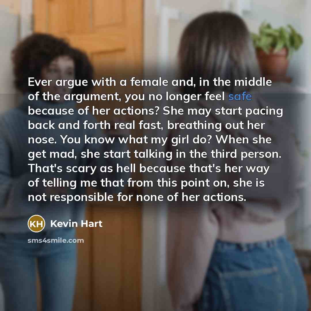 “Ever argue with a female and, in the middle of the argument, you no longer feel safe because of her actions? She may start pacing back and forth real fast, breathing out her nose. You know what my girl do? When she get mad, she start talking in the third person. That's scary as hell because that's…” quote by Kevin Hart