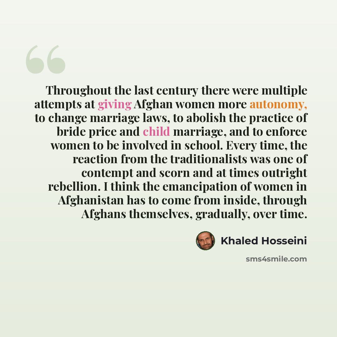 “Throughout the last century there were multiple attempts at giving Afghan women more autonomy, to change marriage laws, to abolish the practice of bride price and child marriage, and to enforce women to be involved in school. Every time, the reaction from the traditionalists was one of contempt…” quote by Khaled Hosseini