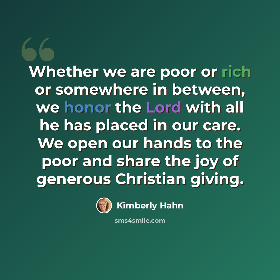 “Whether we are poor or rich or somewhere in between, we honor the Lord with all he has placed in our care. We open our hands to the poor and share the joy of generous Christian giving.” quote by Kimberly Hahn