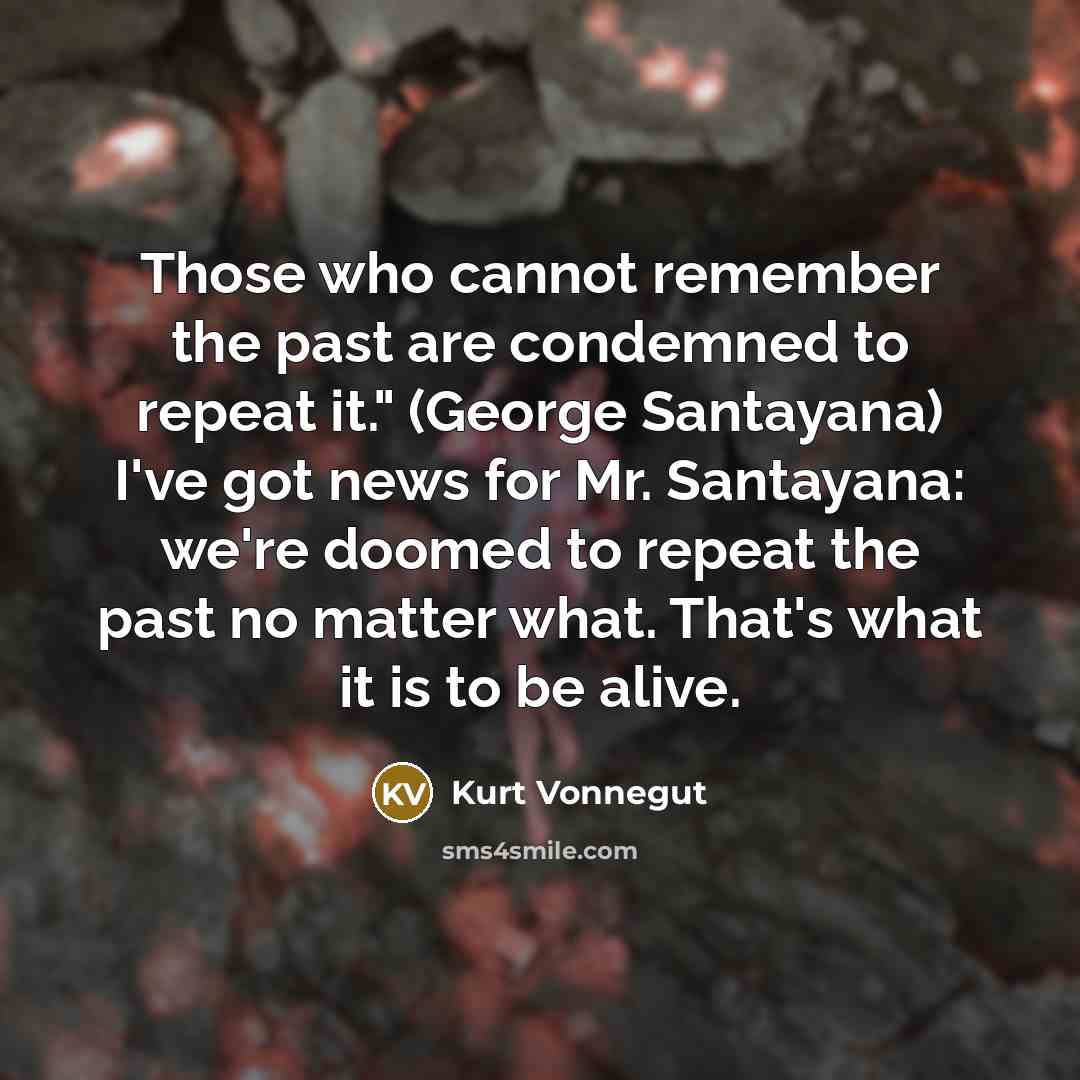 “Those who cannot remember the past are condemned to repeat it." (George Santayana) I've got news for Mr. Santayana: we're doomed to repeat the past no matter what. That's what it is to be alive.” quote by Kurt Vonnegut